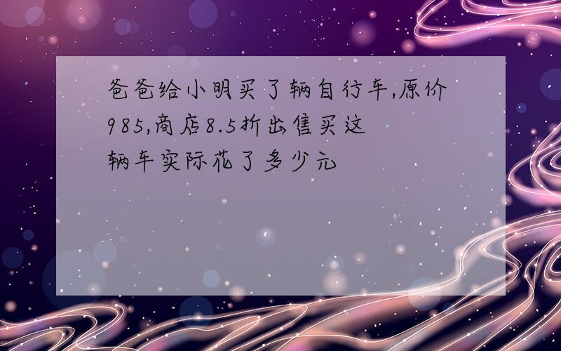 爸爸给小明买了辆自行车,原价985,商店8.5折出售买这辆车实际花了多少元