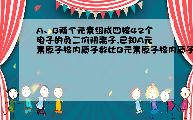 A、B两个元素组成四核42个电子的负二价阴离子,已知A元素原子核内质子数比B元素原子核内质子数多8.A、B两个元素组成四核42个电子的负二价阴离子,已知A元素原子核内质子数比B元素原子核内