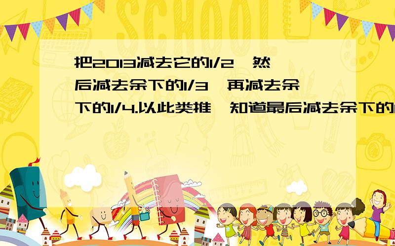 把2013减去它的1/2,然后减去余下的1/3,再减去余下的1/4.以此类推,知道最后减去余下的1/2013,最后得数是多少拜托各位算出来拜托了!