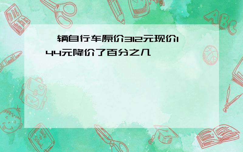 一辆自行车原价312元现价144元降价了百分之几