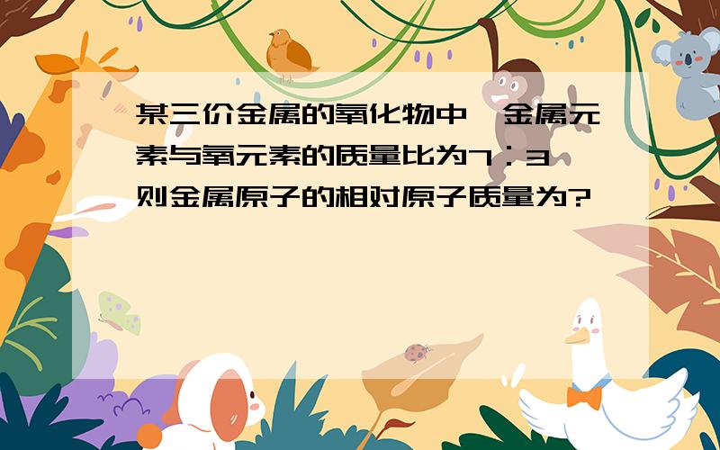 某三价金属的氧化物中,金属元素与氧元素的质量比为7：3,则金属原子的相对原子质量为?