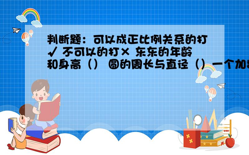 判断题：可以成正比例关系的打√ 不可以的打× 东东的年龄和身高（） 圆的周长与直径（）一个加数一定,另一个加数与和（）平行四边形的高一定,它的面积与底（）