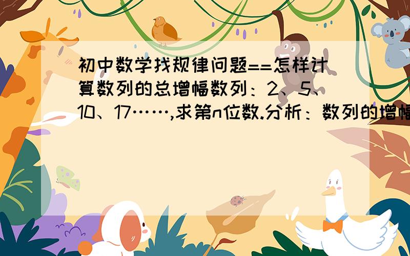 初中数学找规律问题==怎样计算数列的总增幅数列：2、5、10、17……,求第n位数.分析：数列的增幅分别为：3、5、7,增幅以同等幅度增加.那么,数列的第n-1位到第n位的增幅是：3+2×(n-2)=2n-1,总增