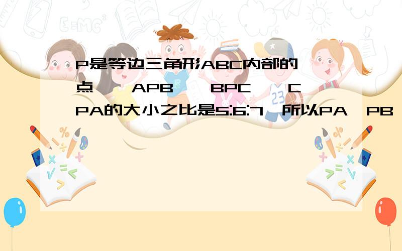 P是等边三角形ABC内部的一点,∠APB、∠BPC、∠CPA的大小之比是5:6:7,所以PA、PB、PC的边的三角形的P是等边三角形ABC内部的一点,∠APB、∠BPC、∠CPA的大小之比是5:6:7,所以PA、PB、PC的长为边的三角