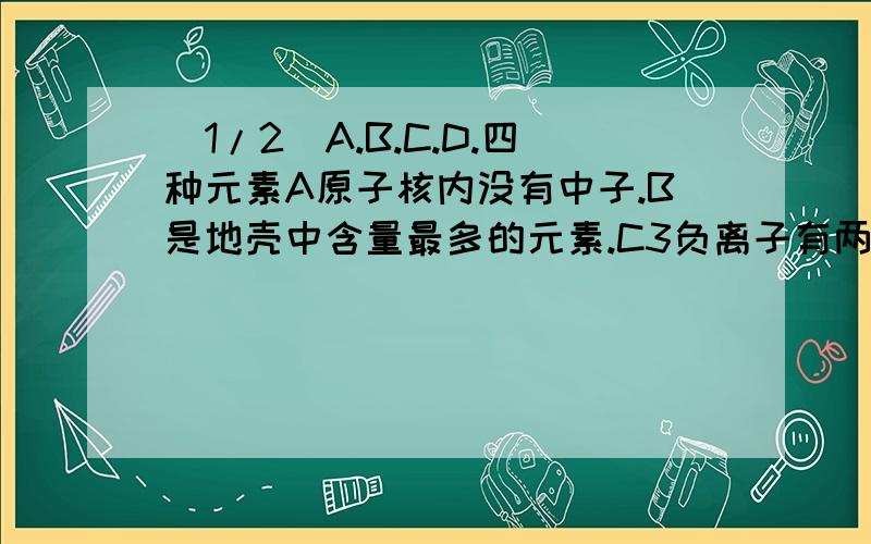 (1/2)A.B.C.D.四种元素A原子核内没有中子.B是地壳中含量最多的元素.C3负离子有两个电子层.D原子次外层...(1/2)A.B.C.D.四种元素A原子核内没有中子.B是地壳中含量最多的元素.C3负离子有两个电子层