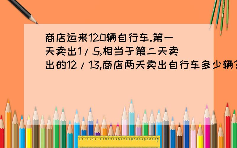 商店运来120辆自行车.第一天卖出1/5,相当于第二天卖出的12/13,商店两天卖出自行车多少辆?