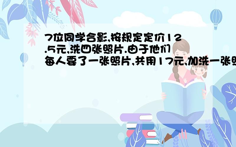 7位同学合影,按规定定价12.5元,洗四张照片.由于他们每人要了一张照片,共用17元,加洗一张照片多少元要有分析