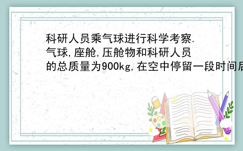 科研人员乘气球进行科学考察.气球,座舱,压舱物和科研人员的总质量为900kg,在空中停留一段时间后,科研人员发现气球因漏气而下降,及时堵住,堵住时气球下降速度为1m/s,且做匀加速运动,4s内