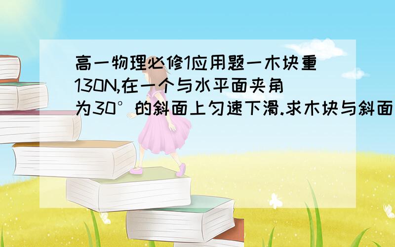 高一物理必修1应用题一木块重130N,在一个与水平面夹角为30°的斜面上匀速下滑.求木块与斜面间的动摩擦因数μ.这个应用题怎么解啊