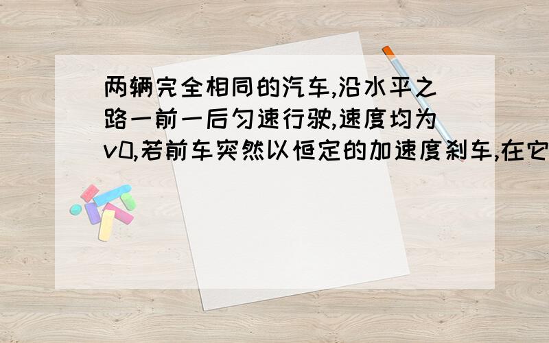 两辆完全相同的汽车,沿水平之路一前一后匀速行驶,速度均为v0,若前车突然以恒定的加速度刹车,在它则停住时,候车以前车刹车时的加速度开始刹车,已知前车在刹车过程中所行的距离为s,若要