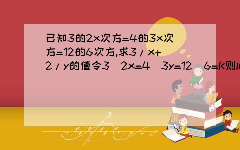 已知3的2x次方=4的3x次方=12的6次方,求3/x+2/y的值令3^2x=4^3y=12^6=K则log3(k)=2X,log4(k)=3y,log12(k)=6 (1)把（1）变形logk(3)=1/2X,logk(4)=1/3Y,logk(12)=1/6logk(3)+logk(4)=1/2x+1/3y即logk(12)=1/2x+1/3y=1/6 分子分母通分即(3y+2