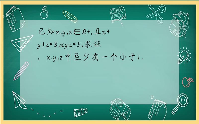 已知x,y,z∈R+,且x+y+z=8,xyz=5,求证：x,y,z中至少有一个小于1.