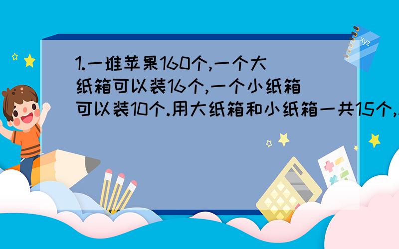 1.一堆苹果160个,一个大纸箱可以装16个,一个小纸箱可以装10个.用大纸箱和小纸箱一共15个,就可以刚好装完了.大纸箱和小纸箱各用几个?2.小明这次数学竞赛得60分,他做对了几道题?如果做错一