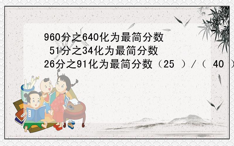 960分之640化为最简分数 51分之34化为最简分数 26分之91化为最简分数（25 ）/（ 40 ）=四十分之二十五=64分之（ ）=5分之八=（ ）（这个括号填小数）