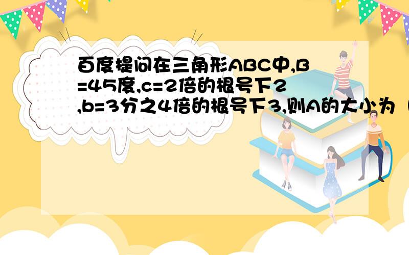 百度提问在三角形ABC中,B=45度,c=2倍的根号下2,b=3分之4倍的根号下3,则A的大小为（ ） A 15度 B 75度