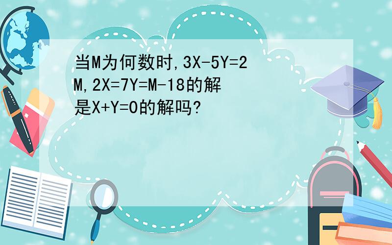 当M为何数时,3X-5Y=2M,2X=7Y=M-18的解是X+Y=0的解吗?