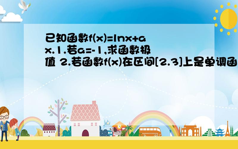 已知函数f(x)=lnx+ax.1.若a=-1,求函数极值 2.若函数f(x)在区间[2.3]上是单调函数,求a的取值范围