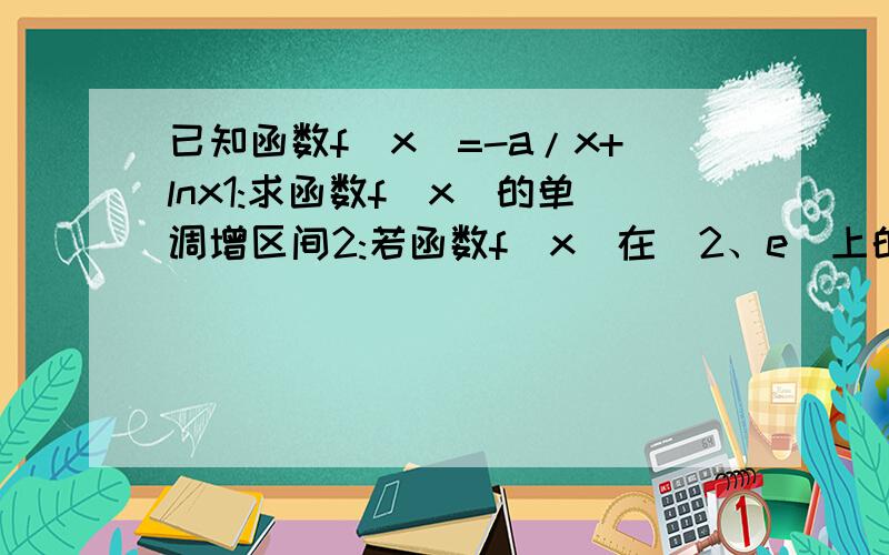 已知函数f(x)=-a/x+lnx1:求函数f(x)的单调增区间2:若函数f(x)在[2、e]上的最小值为3/2,求a的值