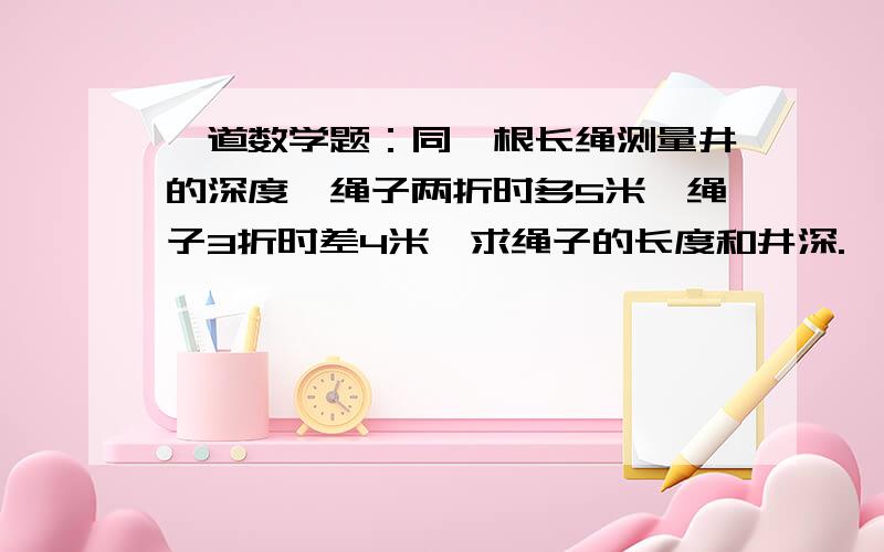 一道数学题：同一根长绳测量井的深度,绳子两折时多5米,绳子3折时差4米,求绳子的长度和井深.