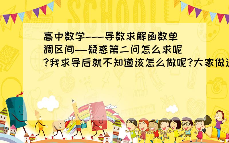 高中数学---导数求解函数单调区间--疑惑第二问怎么求呢?我求导后就不知道该怎么做呢?大家做这种题时怎么想的?望大家详细说明,再次小弟谢谢