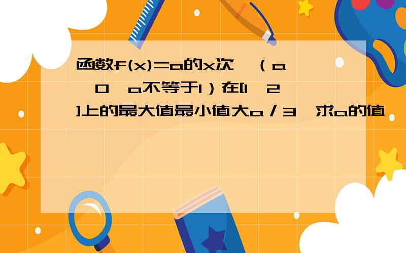 函数f(x)=a的x次幂（a>0,a不等于1）在[1,2]上的最大值最小值大a／3,求a的值,