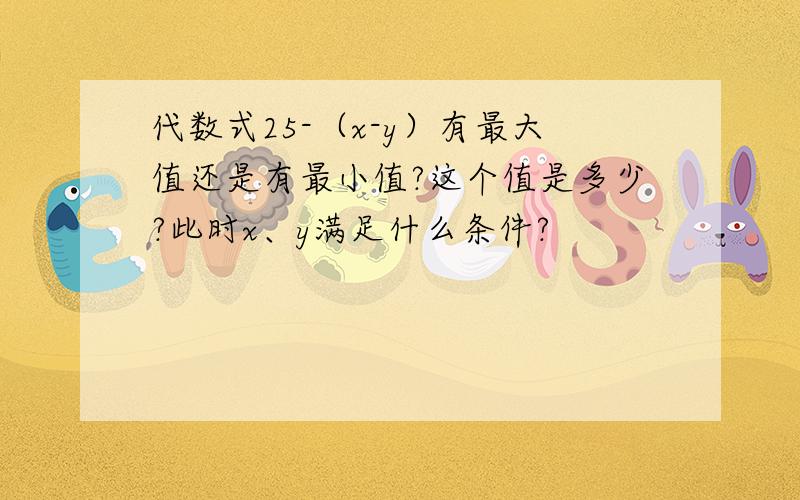 代数式25-（x-y）有最大值还是有最小值?这个值是多少?此时x、y满足什么条件?