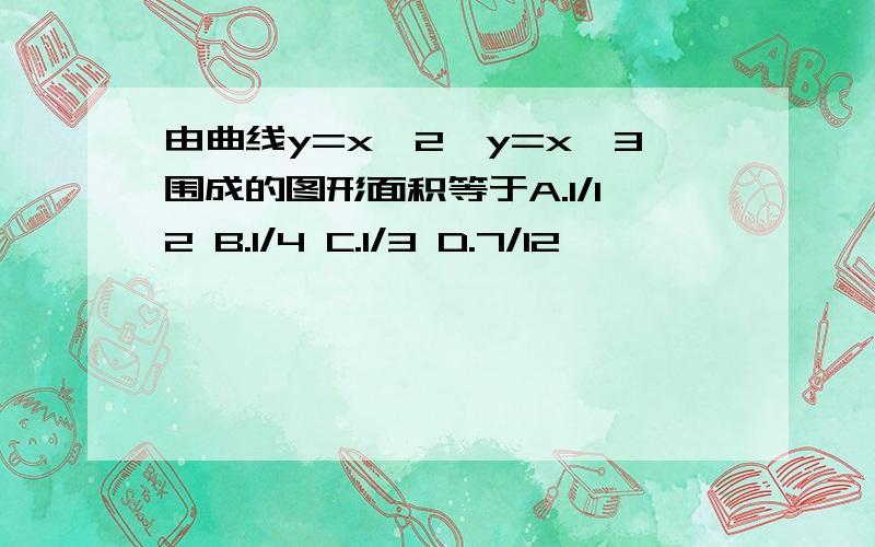 由曲线y=x^2,y=x^3围成的图形面积等于A.1/12 B.1/4 C.1/3 D.7/12