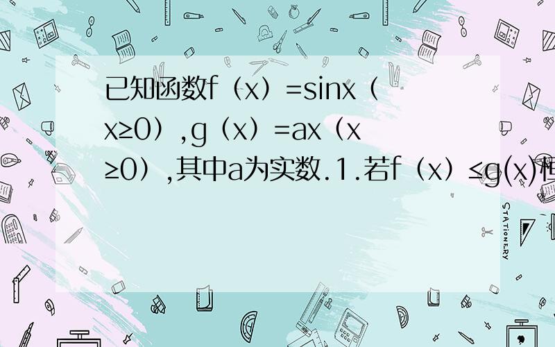 已知函数f（x）=sinx（x≥0）,g（x）=ax（x≥0）,其中a为实数.1.若f（x）≤g(x)恒成立,求实数a的取值范围.2.当a=1时,求证：g（x）-f（x）≤（1/6）x³ （x≥0）.