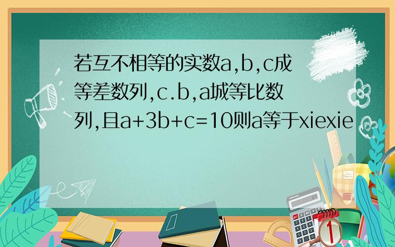 若互不相等的实数a,b,c成等差数列,c.b,a城等比数列,且a+3b+c=10则a等于xiexie