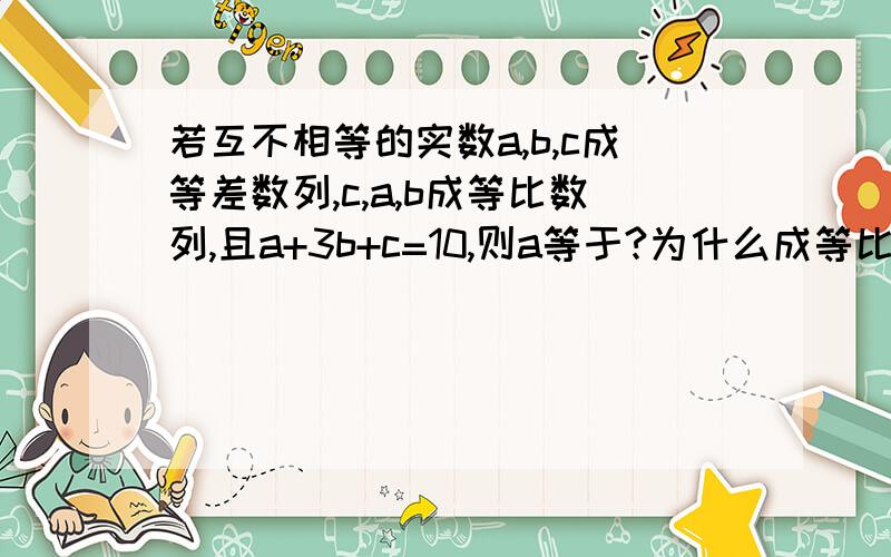 若互不相等的实数a,b,c成等差数列,c,a,b成等比数列,且a+3b+c=10,则a等于?为什么成等比数列,a^2=bc=2c.