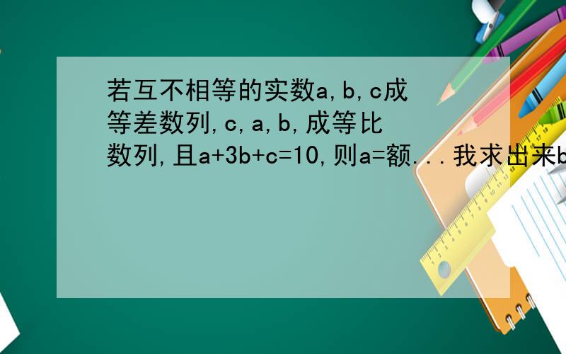 若互不相等的实数a,b,c成等差数列,c,a,b,成等比数列,且a+3b+c=10,则a=额...我求出来b=2 然后就不知道了- -