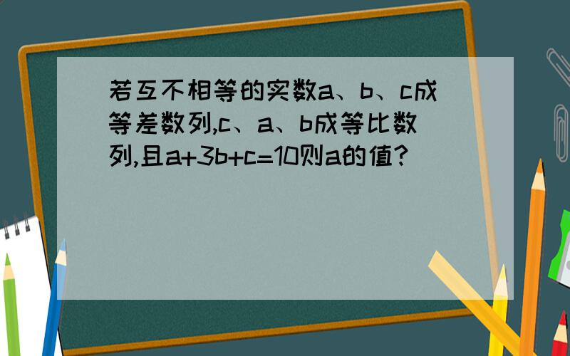 若互不相等的实数a、b、c成等差数列,c、a、b成等比数列,且a+3b+c=10则a的值?