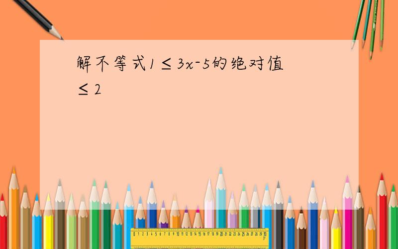 解不等式1≤3x-5的绝对值≤2