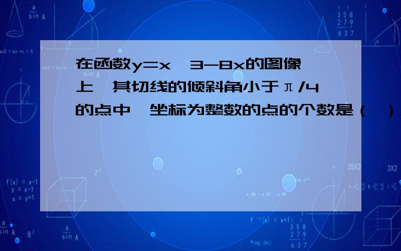 在函数y=x^3-8x的图像上,其切线的倾斜角小于π/4的点中,坐标为整数的点的个数是（ ）A3 B2 C1 D0这道题我是这么做的y'=2x^2-8 0