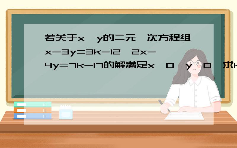 若关于x、y的二元一次方程组x-3y=3k-12,2x-4y=7k-17的解满足x＜0,y＞0,求k的取值范围.