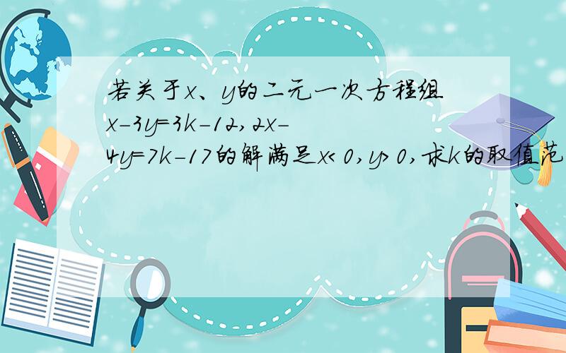 若关于x、y的二元一次方程组x-3y=3k-12,2x-4y=7k-17的解满足x＜0,y＞0,求k的取值范围.具体