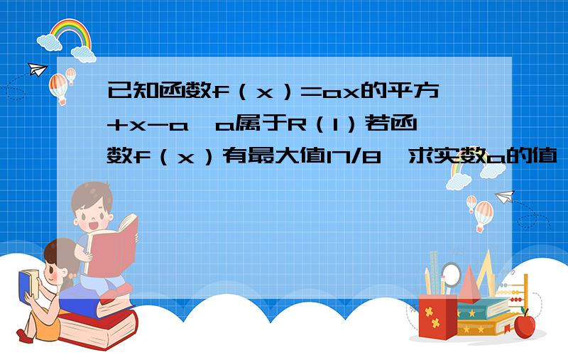 已知函数f（x）=ax的平方+x-a,a属于R（1）若函数f（x）有最大值17/8,求实数a的值（2）解不等式f（x）大于1（a属于R）因为没有财富值了 所以没有悬赏 明天会看的