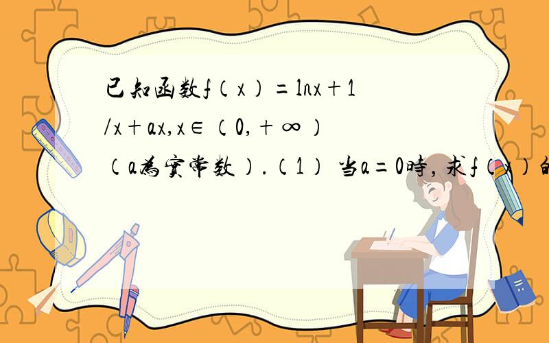 已知函数f（x）=lnx+1/x+ax,x∈（0,+∞）（a为实常数）.（1） 当a=0时，求f（x）的最小值；（2） 若f（x）在[2，+∞）上是单调函数，求a的取值范围；