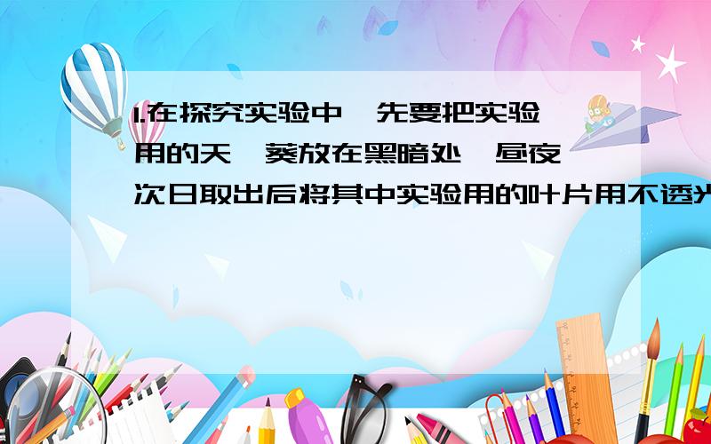 1.在探究实验中,先要把实验用的天竺葵放在黑暗处一昼夜,次日取出后将其中实验用的叶片用不透光的黑纸遮起一部分,然后一道光下,照射五六个小时（光弱是多放一段时间）这样做的目的是