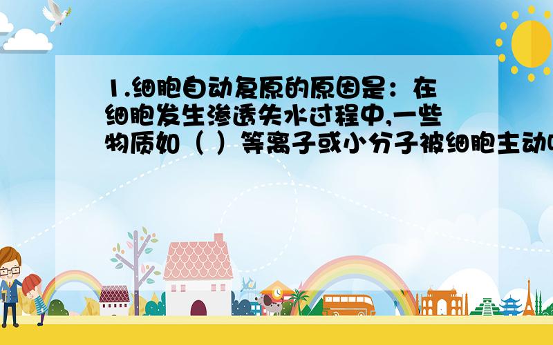 1.细胞自动复原的原因是：在细胞发生渗透失水过程中,一些物质如（ ）等离子或小分子被细胞主动吸收,使细胞的浓度超过外界溶液浓度（ ）,当细胞液的浓度超过外界溶液浓度时,细胞就会