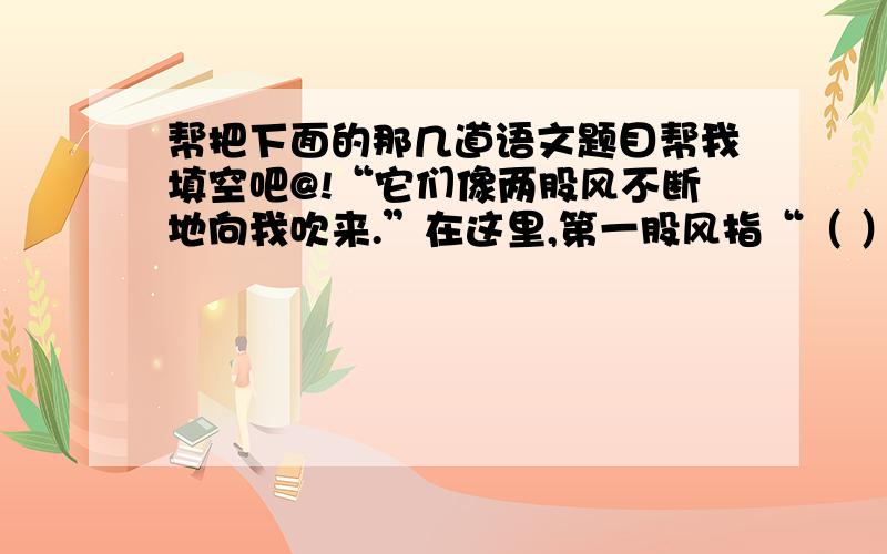 帮把下面的那几道语文题目帮我填空吧@!“它们像两股风不断地向我吹来.”在这里,第一股风指“（ ）”那是来自妈妈的鼓励,是“鼓励之风”,它是作者（ ）的源泉；第二股风指的是“（ ）