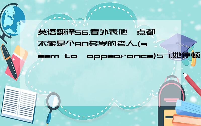 英语翻译56.看外表他一点都不象是个80多岁的老人.(seem to,appearance)57.她停顿了一会,用一小块手帕擦了擦嘴,然后又继续给我们讲衬衫厂里发生的事情.(pause,wipe)58.我怎么能为他讲的话负责呢?(be