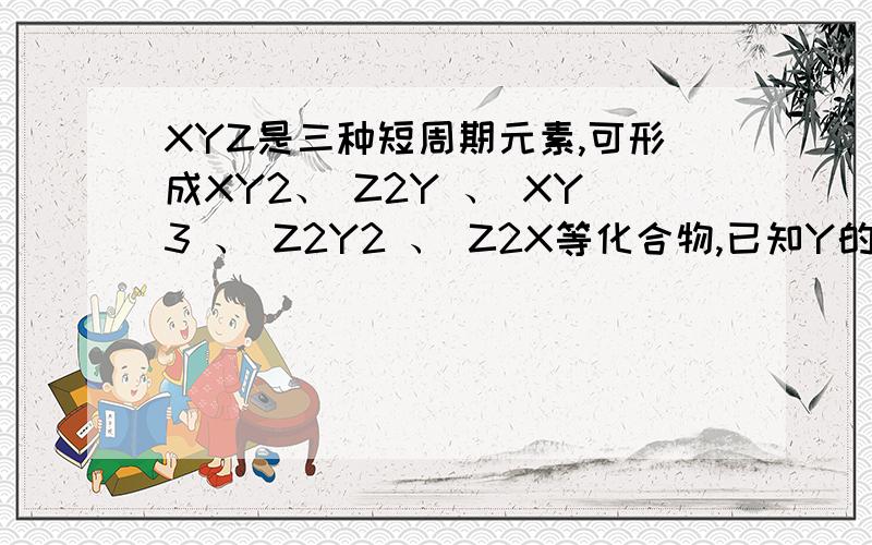 XYZ是三种短周期元素,可形成XY2、 Z2Y 、 XY3 、 Z2Y2 、 Z2X等化合物,已知Y的离子和Z的离子有相同的电XYZ是三种短周期元素,可形成XY2、 Z2Y 、 XY3 、 Z2Y2 、 Z2X等化合物,已知Y的离子和Z的离子有相
