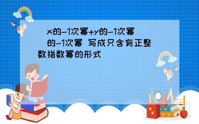 (x的-1次幂+y的-1次幂)的-1次幂 写成只含有正整数指数幂的形式