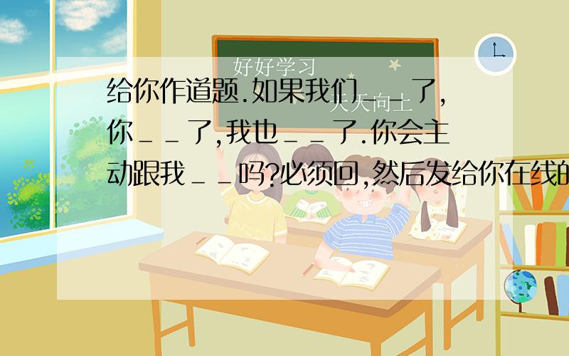 给你作道题.如果我们＿＿了,你＿＿了,我也＿＿了.你会主动跟我＿＿吗?必须回,然后发给你在线的20个人(不管认不认识)你会收到很多不同的答案 \x0c