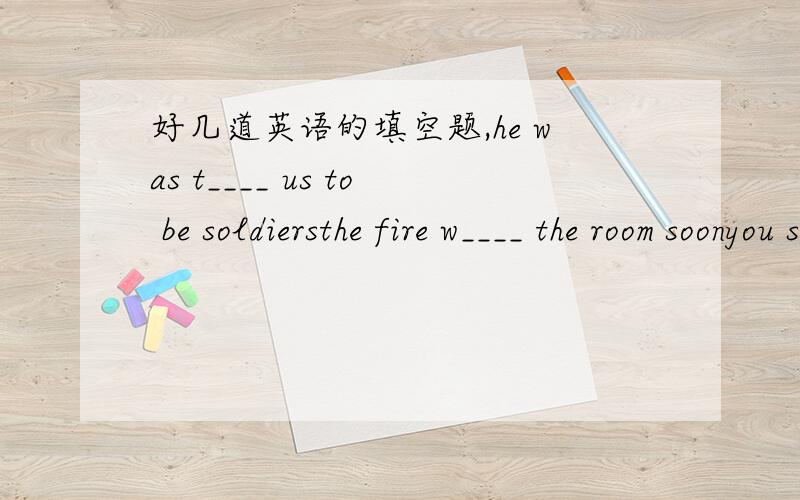 好几道英语的填空题,he was t____ us to be soldiersthe fire w____ the room soonyou should be c____ when you talk to others