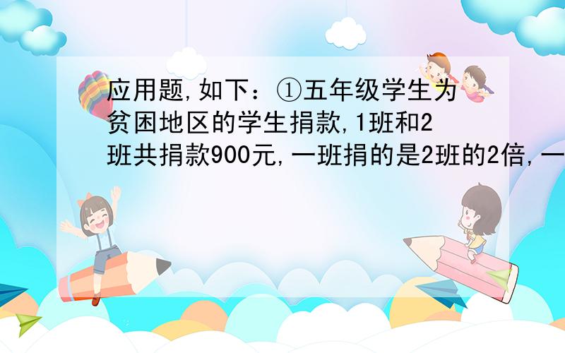 应用题,如下：①五年级学生为贫困地区的学生捐款,1班和2班共捐款900元,一班捐的是2班的2倍,一班和二班各捐款多少元?②一条公路长720米,甲、乙两个施工队同时从公路的两端往中间铺柏油.