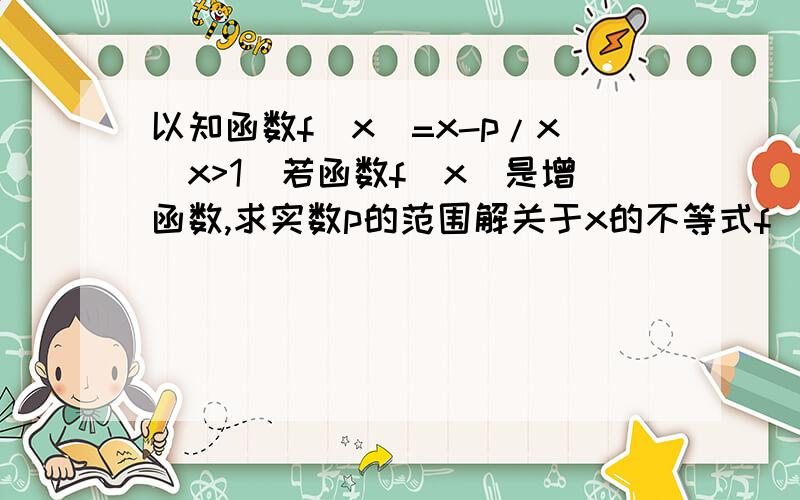 以知函数f(x)=x-p/x(x>1)若函数f(x)是增函数,求实数p的范围解关于x的不等式f(x)1)若函数f(x)是增函数,求实数p的范围解关于x的不等式f(x)