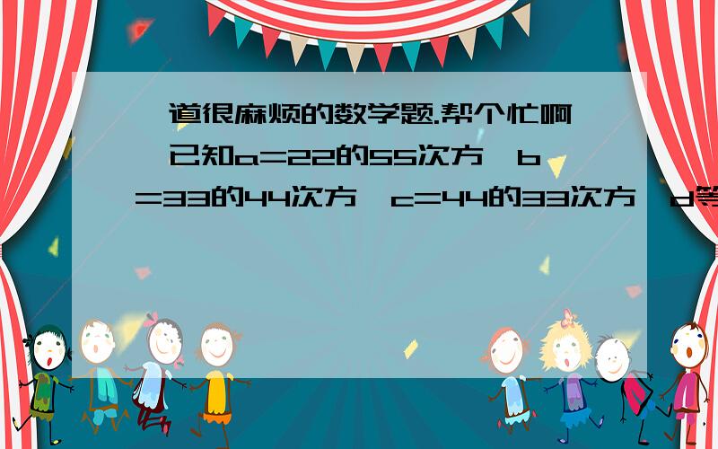 一道很麻烦的数学题.帮个忙啊,已知a=22的55次方,b=33的44次方,c=44的33次方,d等于55的22次方,比较a、b、c、d的大小,并用＜连接