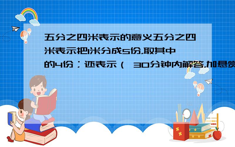 五分之四米表示的意义五分之四米表示把1米分成5份，取其中的4份；还表示（ 30分钟内解答，加悬赏；回答正确，30分钟内回答正确，